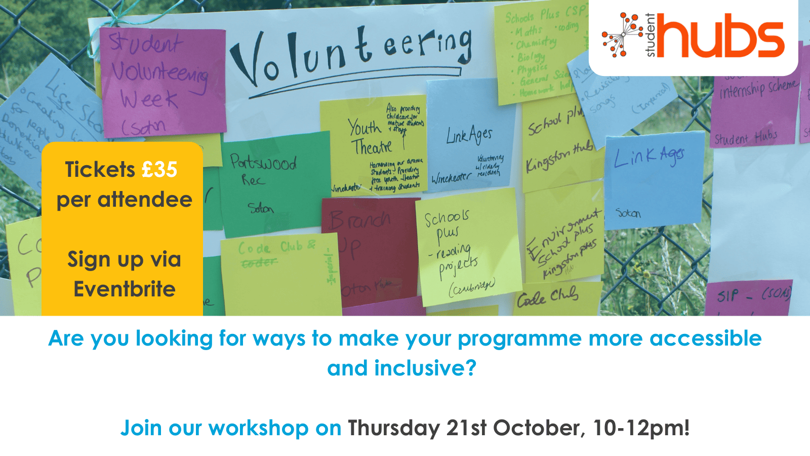 A blue tinted image of post it notes stuck to a sheet of paper titled "Volunteering". In the top left corner is a white bubble with the Student Hubs logo. Below the image, on a white background is blue text which reads "Are you looking for ways to make your programme more accessible and inclusive?". Below this blue text reads "Join our workshop on", with grey text reading "Thursday 21st October, 10-12pm!". On the top left of the white box, on a yellow box grey text reads "Tickets £35 per attendee. Sign up via Eventbrite" 