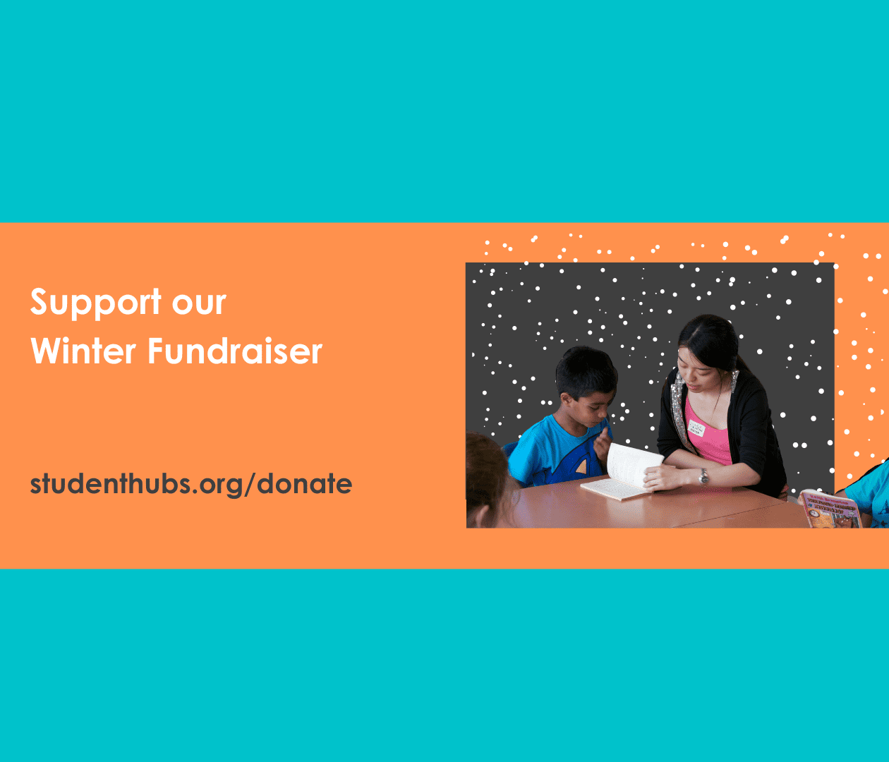 On a turquoise background and orange rectangle. White text on the left of the rectangle reads "Support our Winter Fundraiser", below that in grey "studenthubs.org/donate". To the right a photo of a student reading a book with a young person is on a grey background covered in snow.